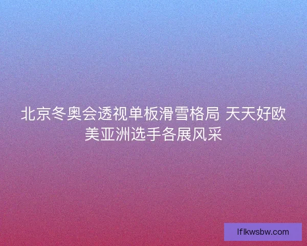 北京冬奥会透视单板滑雪格局 天天好欧美亚洲选手各展风采