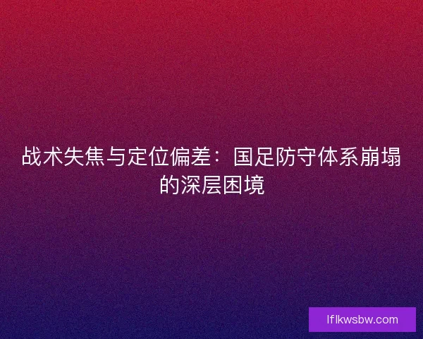 战术失焦与定位偏差：国足防守体系崩塌的深层困境