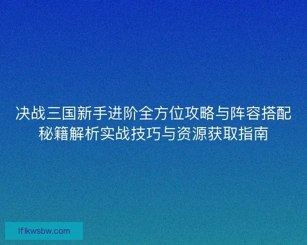决战三国新手进阶全方位攻略与阵容搭配秘籍解析实战技巧与资源获取指南