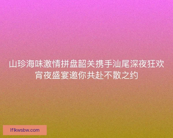 山珍海味激情拼盘韶关携手汕尾深夜狂欢宵夜盛宴邀你共赴不散之约