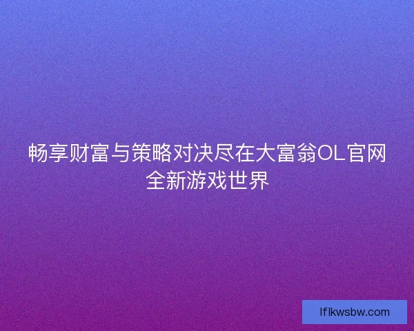 畅享财富与策略对决尽在大富翁OL官网全新游戏世界