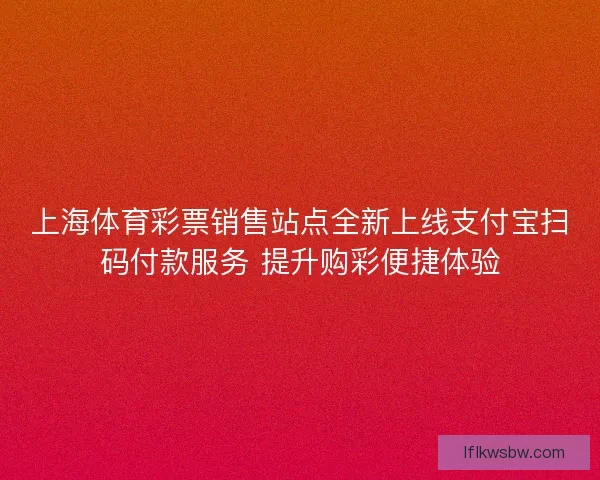 上海体育彩票销售站点全新上线支付宝扫码付款服务 提升购彩便捷体验