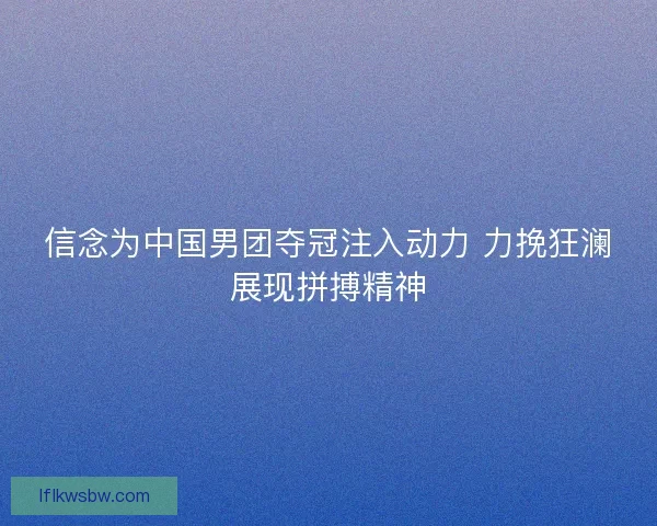 信念为中国男团夺冠注入动力 力挽狂澜展现拼搏精神