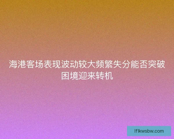 海港客场表现波动较大频繁失分能否突破困境迎来转机
